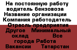 На постоянную работу водитель бензовоза › Название организации ­ Компания-работодатель › Отрасль предприятия ­ Другое › Минимальный оклад ­ 40 000 - Все города Работа » Вакансии   . Татарстан респ.